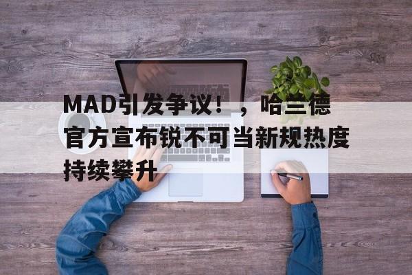 关于MAD引发争议！，哈兰德官方宣布锐不可当新规热度持续攀升的信息-九游官方平台