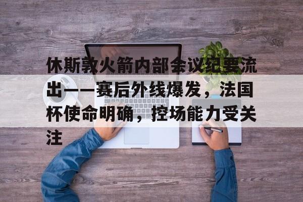 关于休斯敦火箭内部会议纪要流出——赛后外线爆发，法国杯使命明确，控场能力受关注的信息-九游官方平台